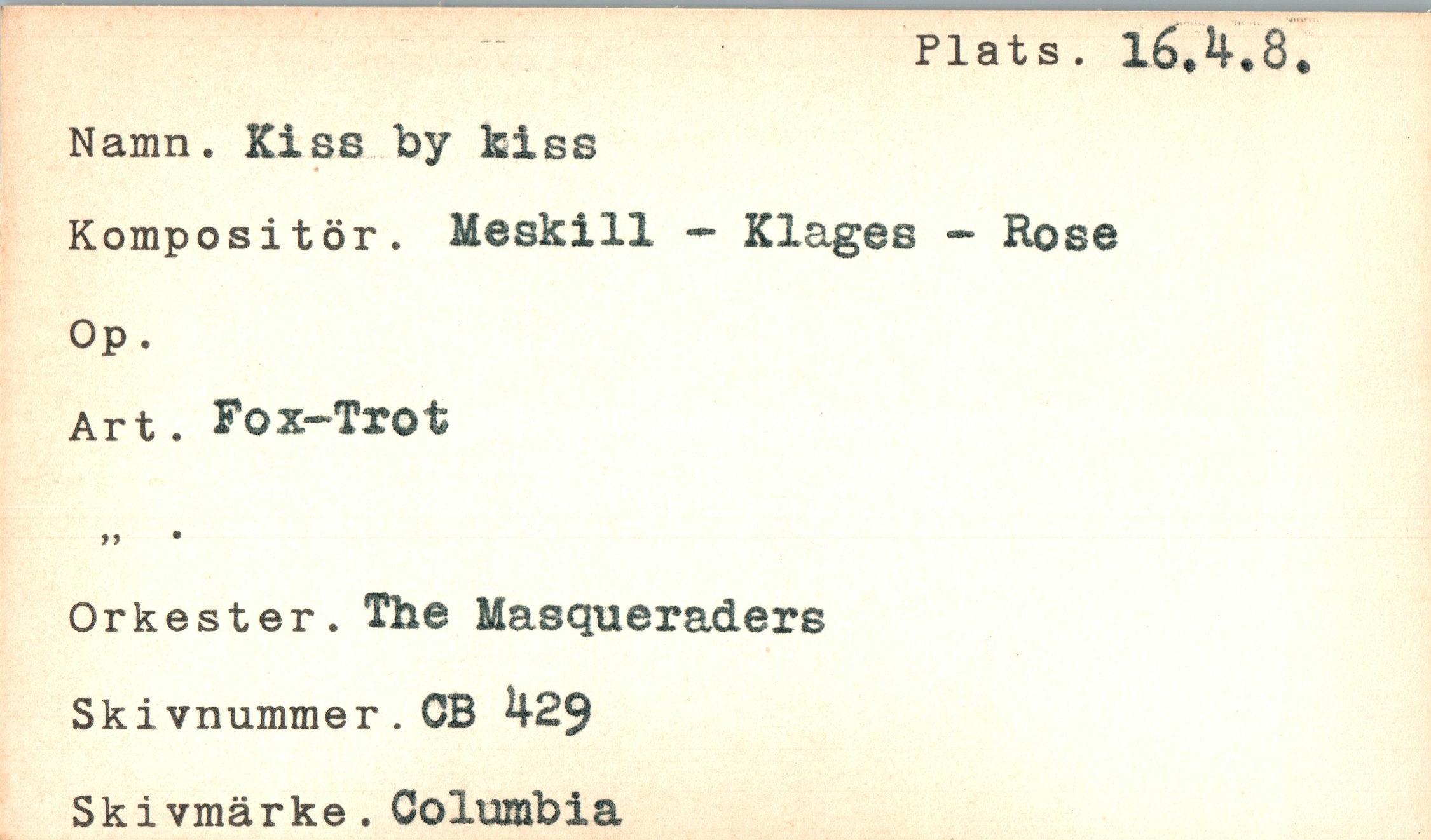  ﻿Plats. 16,4.
Namn. Kiss by kiss
Kompositör. Meskill — Klages - Hose
Op.
Art. Fox-Trot
17	*
Orkester. The Masqueraders Skivnummer.OB 429 Ski vmärke. Columbia